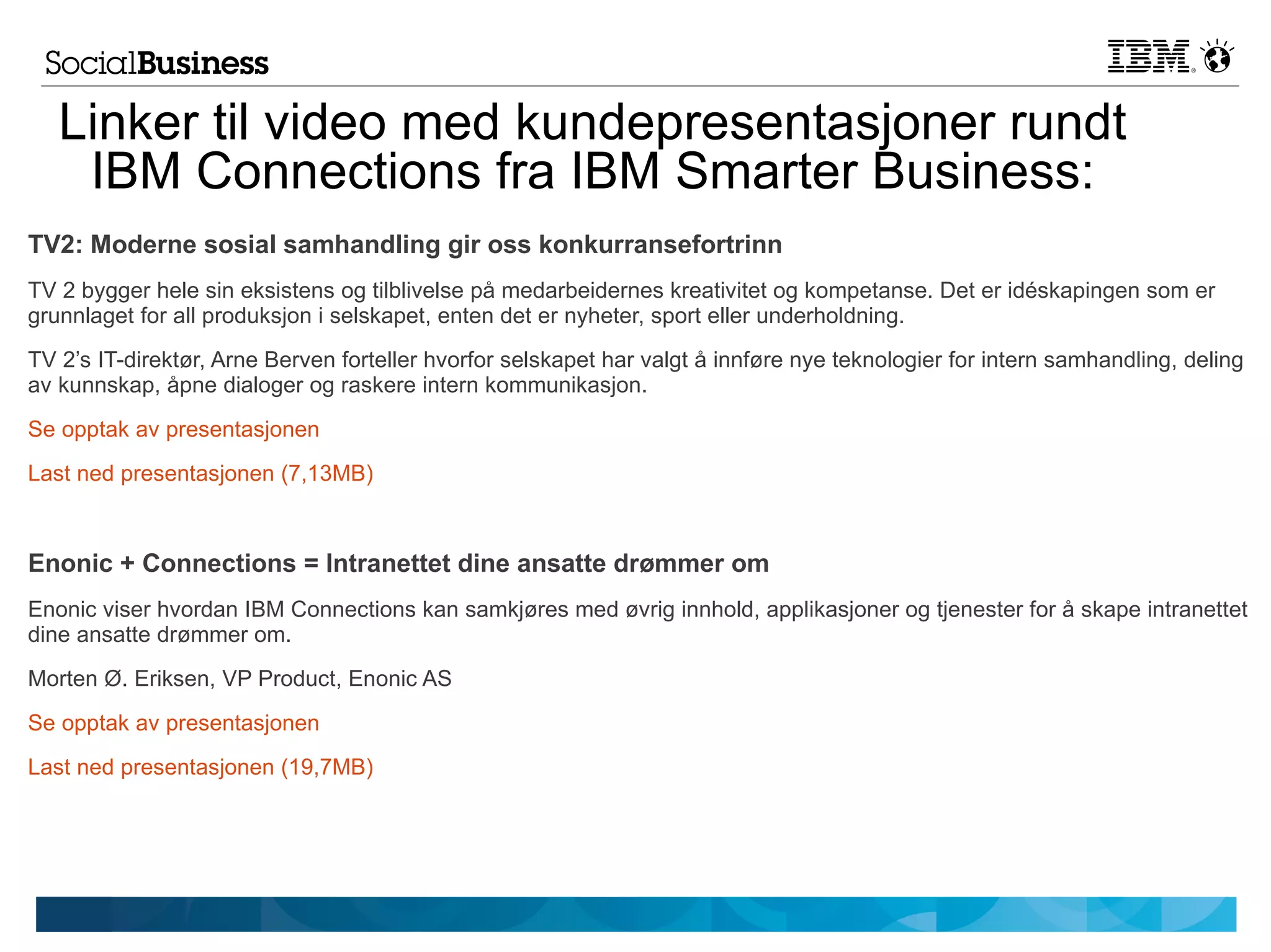 Linker til video med kundepresentasjoner rundt
    IBM Connections fra IBM Smarter Business:
TV2: Moderne sosial samhandling gir oss konkurransefortrinn
TV 2 bygger hele sin eksistens og tilblivelse på medarbeidernes kreativitet og kompetanse. Det er idéskapingen som er
grunnlaget for all produksjon i selskapet, enten det er nyheter, sport eller underholdning.
TV 2’s IT-direktør, Arne Berven forteller hvorfor selskapet har valgt å innføre nye teknologier for intern samhandling, deling
av kunnskap, åpne dialoger og raskere intern kommunikasjon.
Se opptak av presentasjonen
Last ned presentasjonen (7,13MB)



Enonic + Connections = Intranettet dine ansatte drømmer om
Enonic viser hvordan IBM Connections kan samkjøres med øvrig innhold, applikasjoner og tjenester for å skape intranettet
dine ansatte drømmer om.
Morten Ø. Eriksen, VP Product, Enonic AS
Se opptak av presentasjonen
Last ned presentasjonen (19,7MB)
 