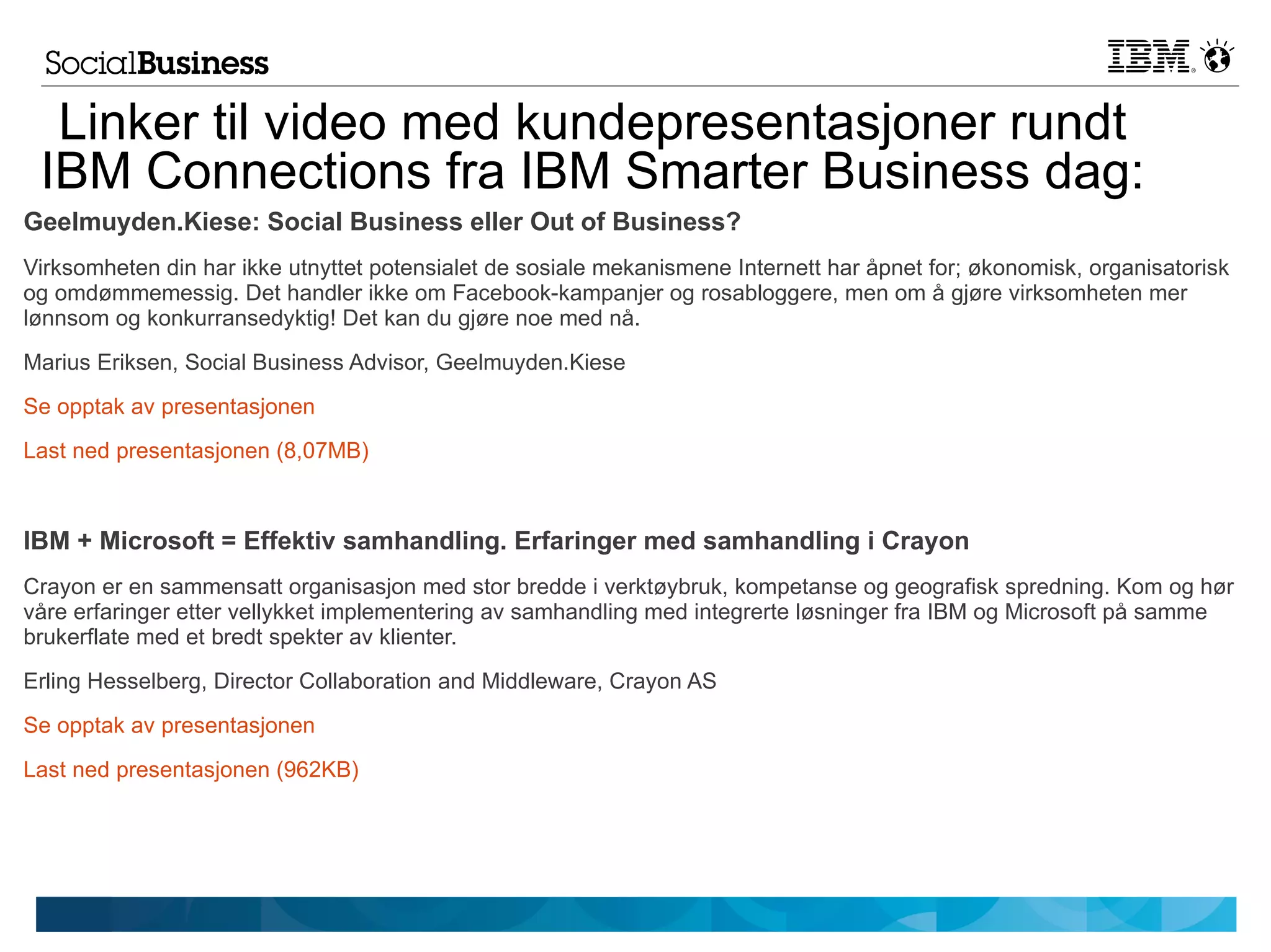 Linker til video med kundepresentasjoner rundt
 IBM Connections fra IBM Smarter Business dag:
Geelmuyden.Kiese: Social Business eller Out of Business?
Virksomheten din har ikke utnyttet potensialet de sosiale mekanismene Internett har åpnet for; økonomisk, organisatorisk
og omdømmemessig. Det handler ikke om Facebook-kampanjer og rosabloggere, men om å gjøre virksomheten mer
lønnsom og konkurransedyktig! Det kan du gjøre noe med nå.
Marius Eriksen, Social Business Advisor, Geelmuyden.Kiese
Se opptak av presentasjonen
Last ned presentasjonen (8,07MB)



IBM + Microsoft = Effektiv samhandling. Erfaringer med samhandling i Crayon
Crayon er en sammensatt organisasjon med stor bredde i verktøybruk, kompetanse og geografisk spredning. Kom og hør
våre erfaringer etter vellykket implementering av samhandling med integrerte løsninger fra IBM og Microsoft på samme
brukerflate med et bredt spekter av klienter.
Erling Hesselberg, Director Collaboration and Middleware, Crayon AS
Se opptak av presentasjonen
Last ned presentasjonen (962KB)
 