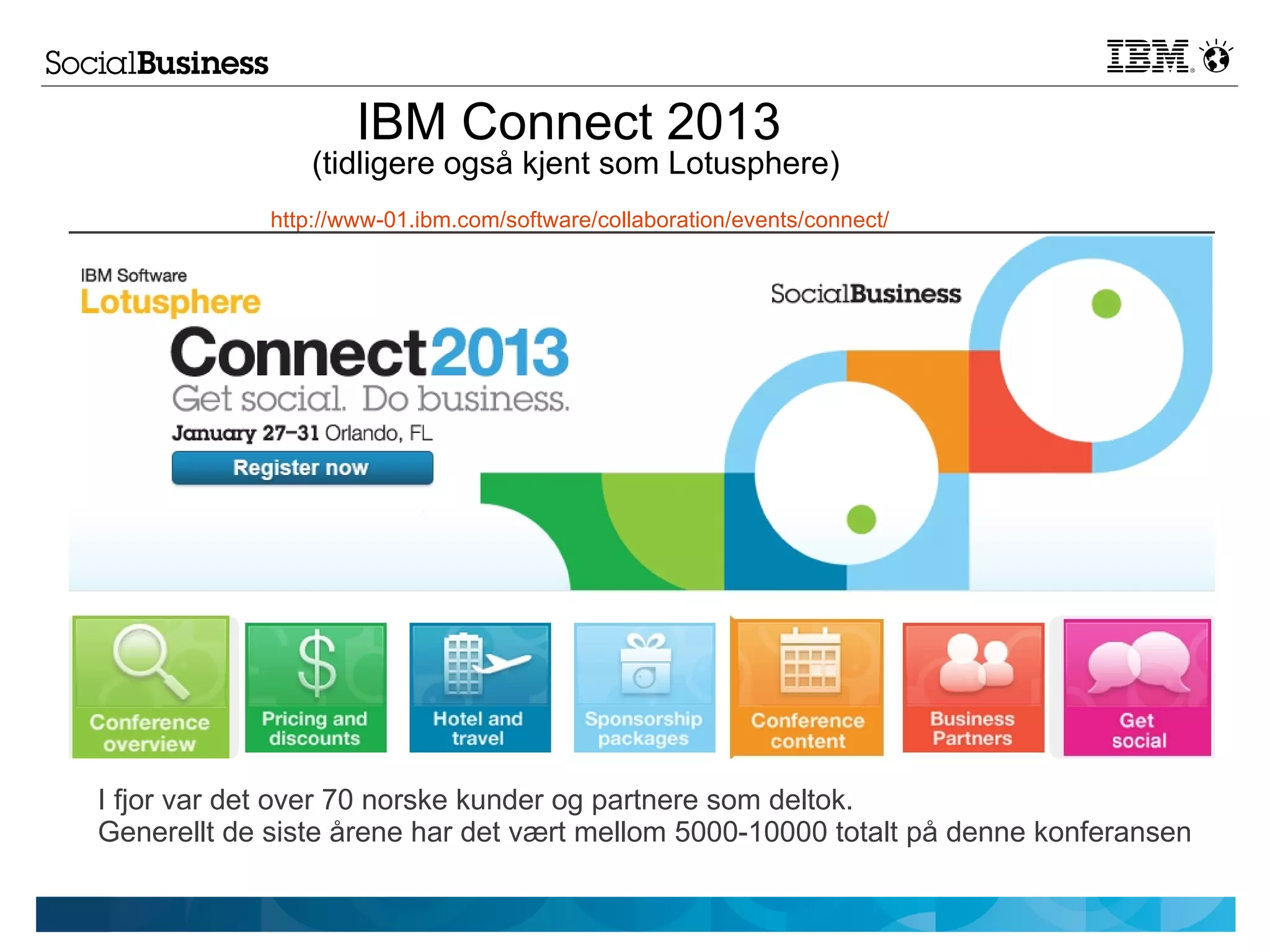 IBM Connect 2013
                 (tidligere også kjent som Lotusphere)
             http://www-01.ibm.com/software/collaboration/events/connect/




I fjor var det over 70 norske kunder og partnere som deltok.
Generellt de siste årene har det vært mellom 5000-10000 totalt på denne konferansen
 