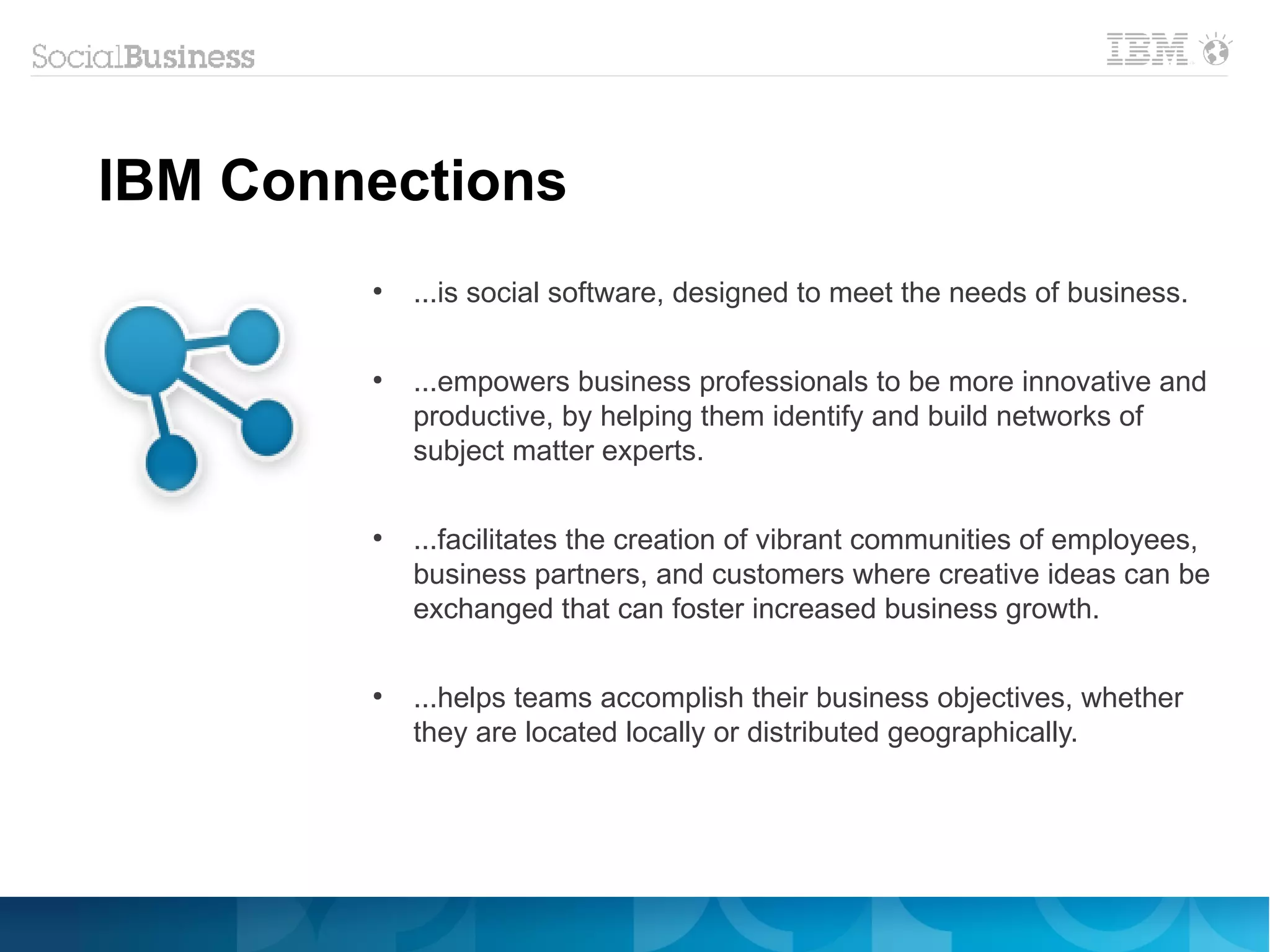 IBM Connections
        ●
            ...is social software, designed to meet the needs of business.

        ●
            ...empowers business professionals to be more innovative and
            productive, by helping them identify and build networks of
            subject matter experts.

        ●
            ...facilitates the creation of vibrant communities of employees,
            business partners, and customers where creative ideas can be
            exchanged that can foster increased business growth.

        ●
            ...helps teams accomplish their business objectives, whether
            they are located locally or distributed geographically.
 