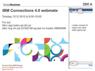 IBM Connections 4.0 webmøte
Torsdag 13/12 2012 kl 9:00-10:00

For lyd:
Skru opp lyden på din pc                                I dette vinduet til
eller ring inn på 23162149 og tast inn koden 5990469#   høyre kan dere
                                                        stille spørsmål




Emmar Hoel (IBM Norge)
emmar.hoel@no.ibm.com
@emmarhoel
 