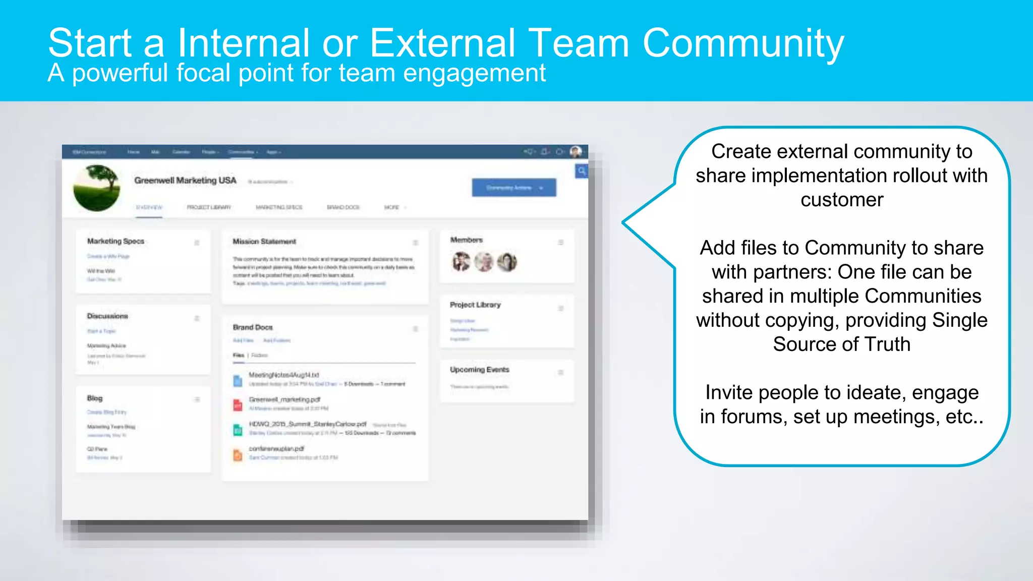 Start a Internal or External Team Community
A powerful focal point for team engagement
Create external community to
share implementation rollout with
customer
Add files to Community to share
with partners: One file can be
shared in multiple Communities
without copying, providing Single
Source of Truth
Invite people to ideate, engage
in forums, set up meetings, etc..
 