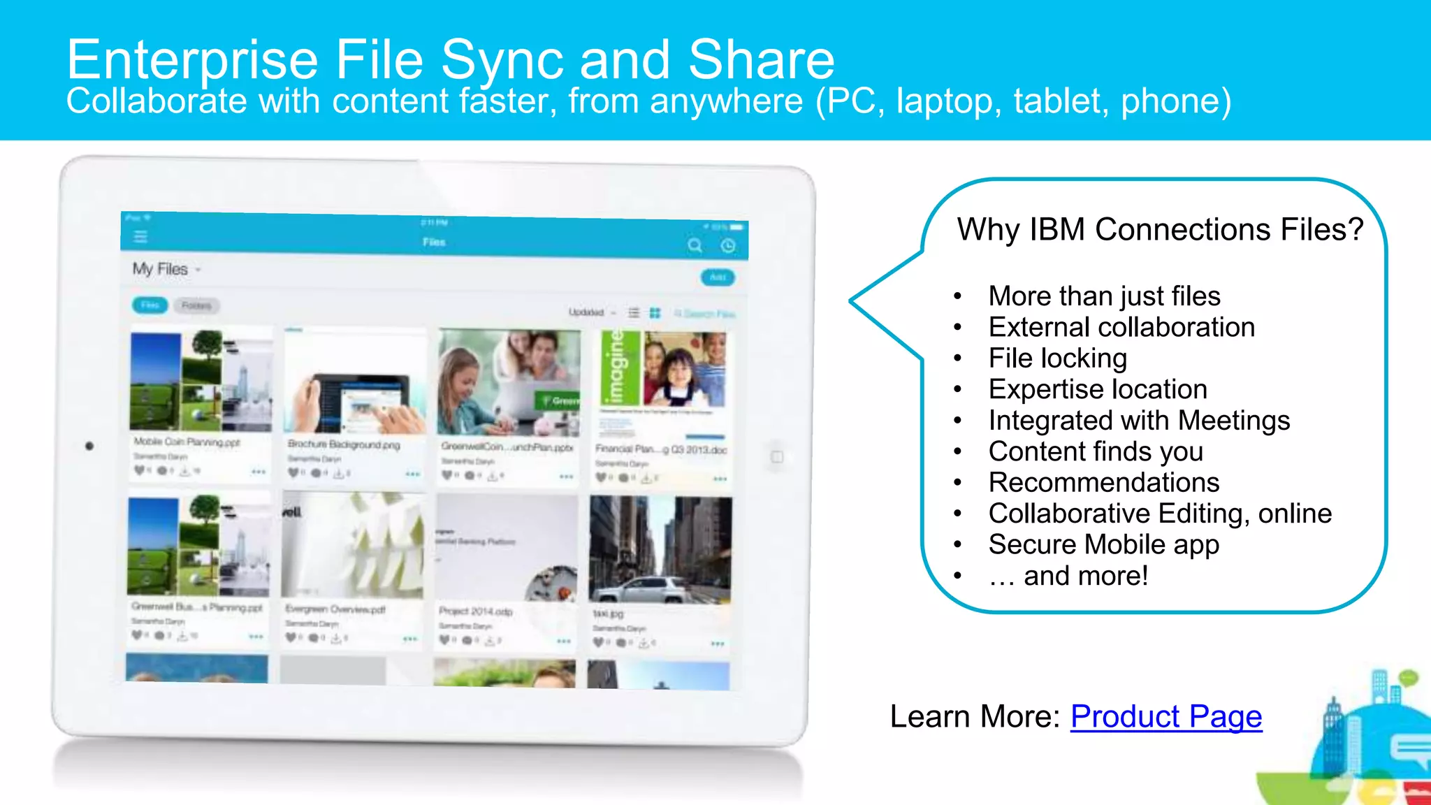 Enterprise File Sync and Share
Collaborate with content faster, from anywhere (PC, laptop, tablet, phone)
Why IBM Connections Files?
• More than just files
• External collaboration
• File locking
• Expertise location
• Integrated with Meetings
• Content finds you
• Recommendations
• Collaborative Editing, online
• Secure Mobile app
• … and more!
Learn More: Product Page
 