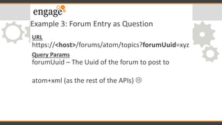 Example 3: Forum Entry as Question
URL
https://<host>/forums/atom/topics?forumUuid=xyz
Query Params
forumUuid – The Uuid of the forum to post to
atom+xml (as the rest of the APIs) 
 