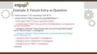 Example 3: Forum Entry as Question
<?xml version="1.0" encoding="UTF-8"?>
<entry xmlns="http://www.w3.org/2005/Atom">
<title type="text">I have a question</title>
<content type="html">Do you think SS Rotterdam is an awesome
venue?</content>
<category scheme="http://www.ibm.com/xmlns/prod/sn/type"
term="forum-topic"></category>
<category scheme="http://www.ibm.com/xmlns/prod/sn/flags"
term="question"/>
<category term="question"></category>
<category term=“rotterdam"></category>
<category term="2017"></category>
</entry>
 