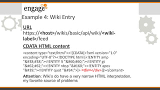Example 4: Wiki Entry
URL
https://<host>/wikis/basic/api/wiki/<wiki-
label>/feed
CDATA HTML content
<content type="text/html"><![CDATA[<?xml version="1.0"
encoding="UTF-8"?><!DOCTYPE html [<!ENTITY amp
"&#38;"><!ENTITY lt "<#60;"><!ENTITY gt
">#62;"><!ENTITY nbsp " "><!ENTITY apos
"'"><!ENTITY quot """>]> <div></div>]]></content>
Attention: Wiki’s do have a very narrow HTML interpretation,
my favorite source of problems
 