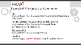 Example 6: File Upload to Community
URL
https://<host>/files/basic/api/communitylibrary/<communi
ty-id>/feed
To add to folder first upload file and then move
https://<host>/files/basic/api/library/<folder-
id>/document/<file-id>/entry
Get nonce first
https://<host>/files/basic/api/nonce
Headers
Content-Type, Content-Length, Slug, X-Update-Nonce
 