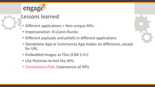 Lessons learned
• Different applications = Non-unique APIs
• Impersonation: X-LConn-RunAs
• Different payloads and pitfalls in different applications
• Standalone App or Community App makes no difference, except
for URL
• Embedded Images as Files (CNX 5.5+)
• Use Postman to test the APIs
• Connections Pink: Coexistence of APIs
 