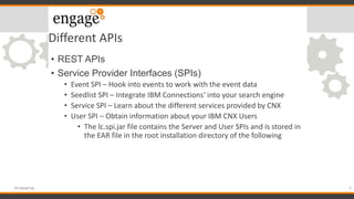 Different APIs
• REST APIs
• Service Provider Interfaces (SPIs)
• Event SPI – Hook into events to work with the event data
• Seedlist SPI – Integrate IBM Connections‘ into your search engine
• Service SPI – Learn about the different services provided by CNX
• User SPI – Obtain information about your IBM CNX Users
• The lc.spi.jar file contains the Server and User SPIs and is stored in
the EAR file in the root installation directory of the following
5#engageug
 