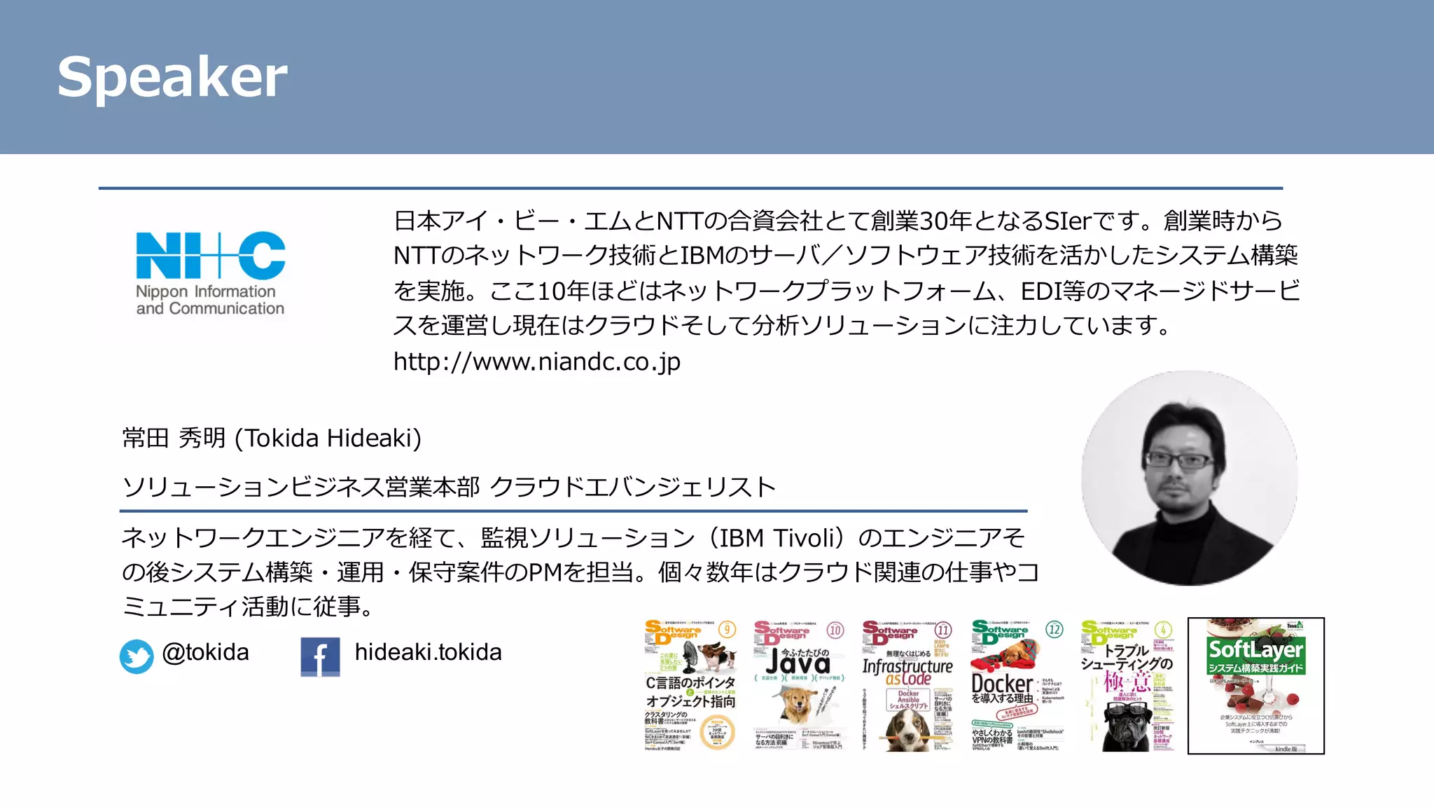 常⽥ 秀明 (Tokida Hideaki)
ソリューションビジネス営業本部 クラウドエバンジェリスト
ネットワークエンジニアを経て、監視ソリューション（IBM Tivoli）のエンジニアそ
の後システム構築・運⽤・保守案件のPMを担当。個々数年はクラウド関連の仕事やコ
ミュニティ活動に従事。
Speaker
@tokida hideaki.tokida
⽇本アイ・ビー・エムとNTTの合資会社とて創業30年となるSIerです。創業時から
NTTのネットワーク技術とIBMのサーバ／ソフトウェア技術を活かしたシステム構築
を実施。ここ10年ほどはネットワークプラットフォーム、EDI等のマネージドサービ
スを運営し現在はクラウドそして分析ソリューションに注⼒しています。
http://www.niandc.co.jp
 