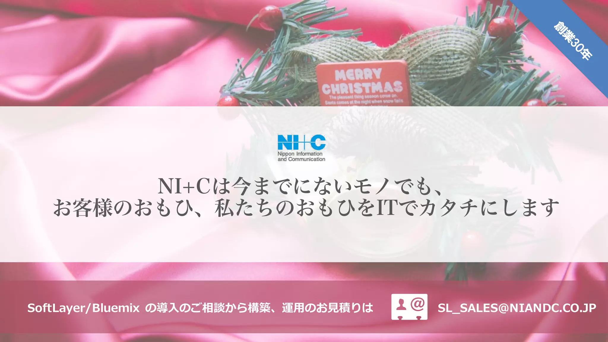 NI+Cは今までにないモノでも、
お客様のおもひ、私たちのおもひをITでカタチにします
SL_SALES@NIANDC.CO.JPSoftLayer/Bluemix の導⼊のご相談から構築、運⽤のお⾒積りは
 