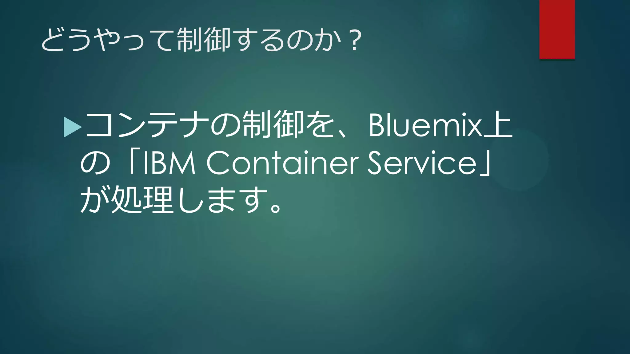 どうやって制御するのか？
コンテナの制御を、Bluemix上
の「IBM Container Service」
が処理します。
 