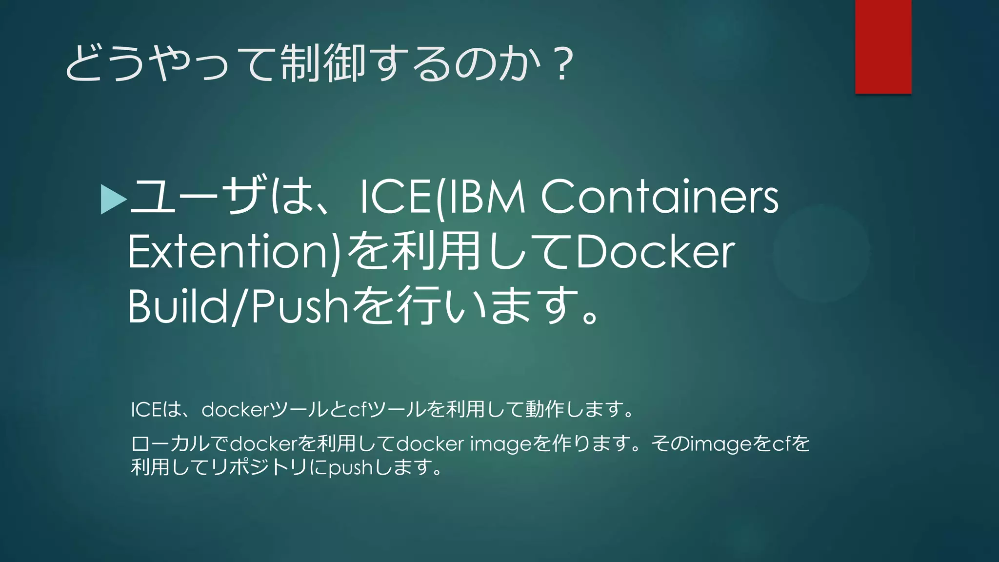 どうやって制御するのか？
ユーザは、ICE(IBM Containers
Extention)を利用してDocker
Build/Pushを行います。
ICEは、dockerツールとcfツールを利用して動作します。
ローカルでdockerを利用してdocker imageを作ります。そのimageをcfを
利用してリポジトリにpushします。
 