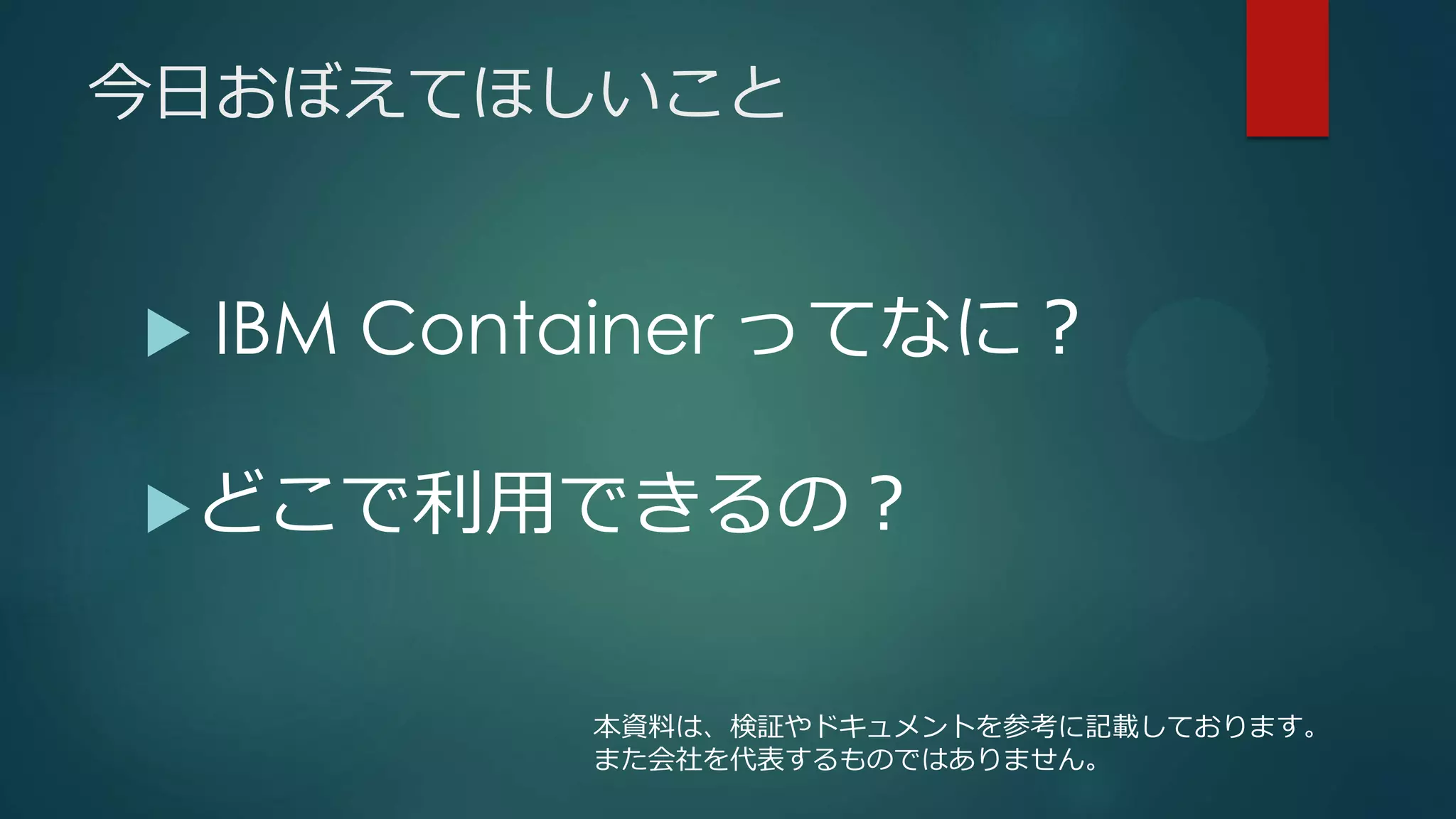今日おぼえてほしいこと
 IBM Container ってなに？
どこで利用できるの？
本資料は、検証やドキュメントを参考に記載しております。
また会社を代表するものではありません。
 