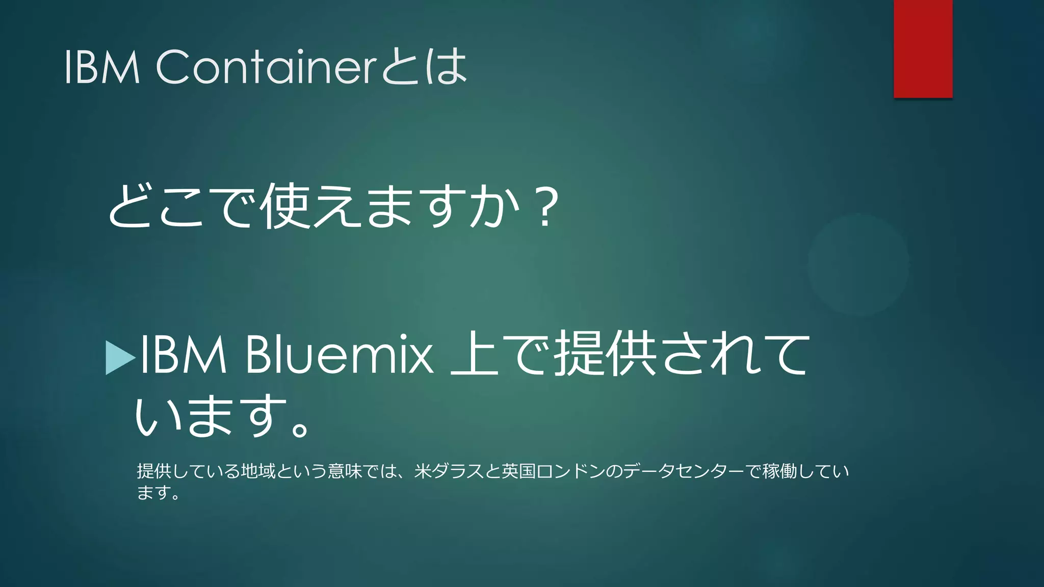 IBM Containerとは
どこで使えますか？
IBM Bluemix 上で提供されて
います。
提供している地域という意味では、米ダラスと英国ロンドンのデータセンターで稼働してい
ます。
 