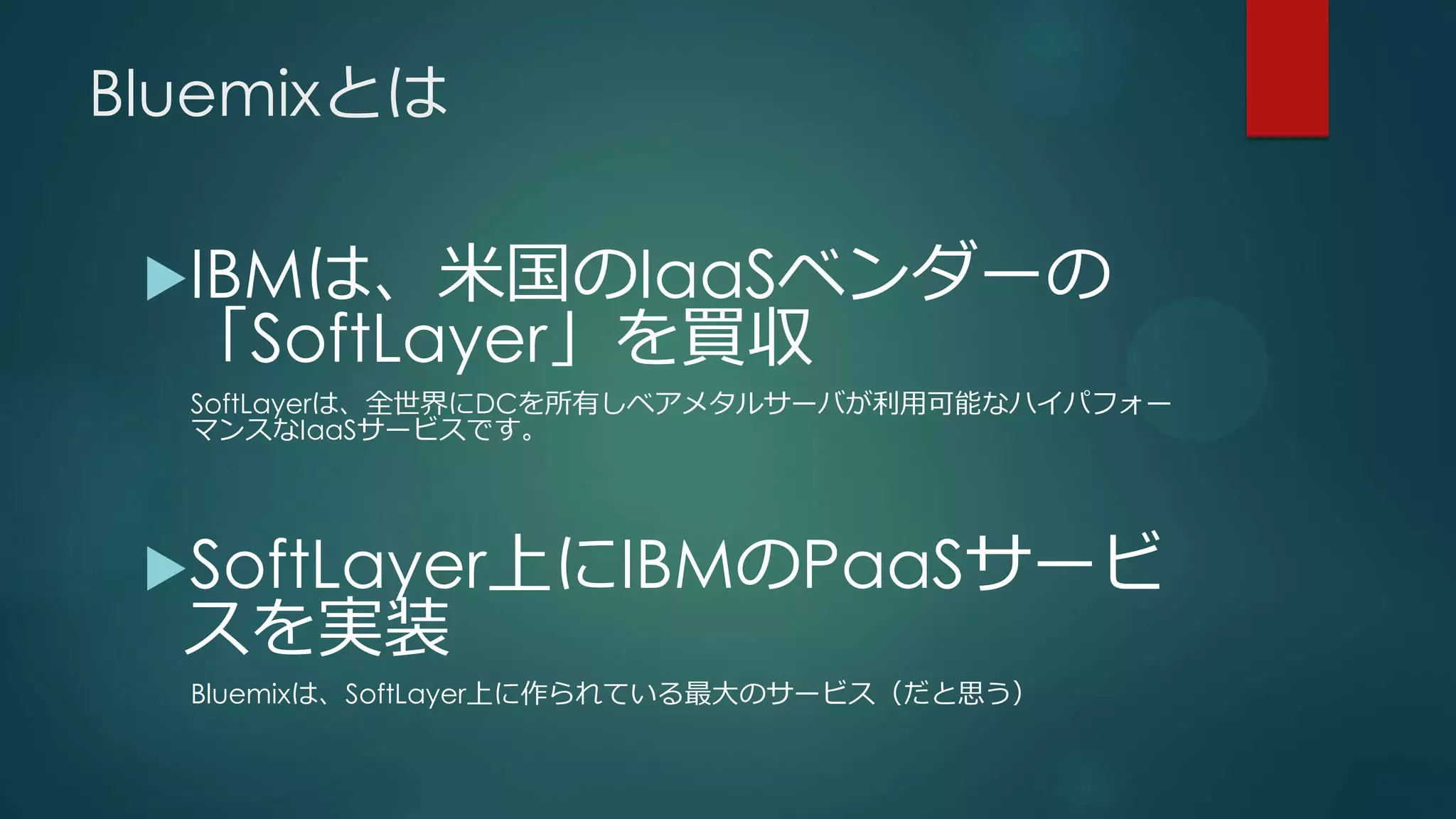 Bluemixとは
IBMは、米国のIaaSベンダーの
「SoftLayer」を買収
SoftLayerは、全世界にDCを所有しベアメタルサーバが利用可能なハイパフォー
マンスなIaaSサービスです。
SoftLayer上にIBMのPaaSサービ
スを実装
Bluemixは、SoftLayer上に作られている最大のサービス（だと思う）
 