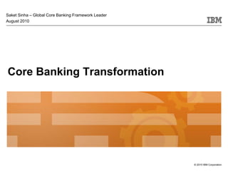 Saket Sinha – Global Core Banking Framework Leader
August 2010




Core Banking Transformation




                                                     © 2010 IBM Corporation
 