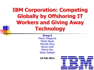 IBM Corporation: Competing Globally by Offshoring IT Workers and Giving Away Technology Group 5 Macky Villagarcia Martin Reyes Michelle Zhou Steven Suiki Winnie Ren Sanaz Sadeghi 14 Feb 2011 