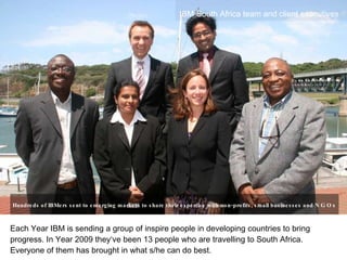 Each Year IBM is sending a group of inspire people in developing countries to bring progress. In Year 2009 they‘ve been 13 people who are travelling to South Africa. Everyone of them has brought in what s/he can do best. ,[object Object],Hundreds of IBMers sent to emerging markets to share their expertise with non-profits, small businesses and  NGOs   