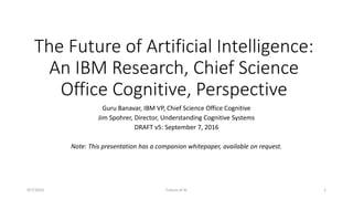 The Future of Artificial Intelligence:
An IBM Research, Chief Science
Office Cognitive, Perspective
Guru Banavar, IBM VP, Chief Science Office Cognitive
Jim Spohrer, Director, Understanding Cognitive Systems
DRAFT v5: September 7, 2016
Note: This presentation has a companion whitepaper, available on request.
9/7/2016 Future of AI 1
 