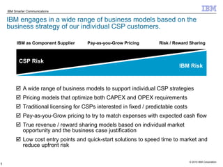 IBM engages in a wide range of business models based on the business strategy of our individual CSP customers. A wide range of business models to support individual CSP strategies Pricing models that optimize both CAPEX and OPEX requirements Traditional licensing for CSPs interested in fixed / predictable costs Pay-as-you-Grow pricing to try to match expenses with expected cash flow True revenue / reward sharing models based on individual market opportunity and the business case justification Low cost entry points and quick-start solutions to speed time to market and reduce upfront risk IBM as Component Supplier   Pay-as-you-Grow Pricing   Risk / Reward Sharing CSP Risk IBM Risk 
