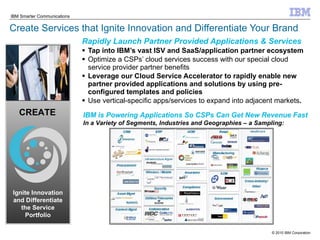 Create Services that Ignite Innovation and Differentiate Your Brand Rapidly Launch Partner Provided Applications & Services Tap into IBM’s vast ISV and SaaS/application partner ecosystem Optimize a CSPs’ cloud services success with our special cloud service provider partner benefits Leverage our Cloud Service Accelerator to rapidly enable new partner provided applications and solutions by using pre-configured templates and policies Use vertical-specific apps/services to expand into adjacent markets . CREATE Ignite Innovation and Differentiate the Service Portfolio IBM is Powering Applications So CSPs Can Get New Revenue Fast In a Variety of Segments, Industries and Geographies – a Sampling: 