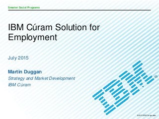 © 2015 IBM Corporation
Smarter Social Programs
July 2015
Martin Duggan
Strategy and Market Development
IBM Cúram
IBM Cúram Solution for
Employment
 