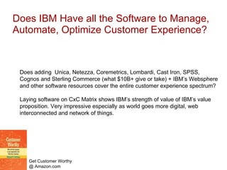 Does IBM Have all the Software to Manage, Automate, Optimize Customer Experience? Does adding  Unica, Netezza, Coremetrics, Lombardi, Cast Iron, SPSS, Cognos and Sterling Commerce (what $10B+ give or take) + IBM’s Websphere and other software resources cover the entire customer experience spectrum? Laying software on CxC Matrix shows IBM’s strength of value of IBM’s value proposition. Very impressive especially as world goes more digital, web interconnected and network of things.  
