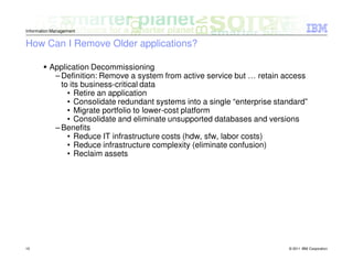Information Management


How Can I Remove Older applications?

          Application Decommissioning
           – Definition: Remove a system from active service but … retain access
             to its business-critical data
               • Retire an application
               • Consolidate redundant systems into a single “enterprise standard”
               • Migrate portfolio to lower-cost platform
               • Consolidate and eliminate unsupported databases and versions
           – Benefits
               • Reduce IT infrastructure costs (hdw, sfw, labor costs)
               • Reduce infrastructure complexity (eliminate confusion)
               • Reclaim assets




10                                                                          © 2011 IBM Corporation
 