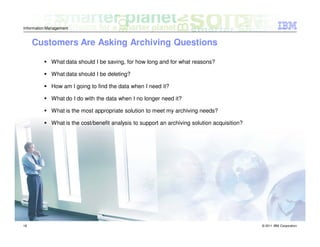 Information Management


     Customers Are Asking Archiving Questions

             What data should I be saving, for how long and for what reasons?

             What data should I be deleting?

             How am I going to find the data when I need it?

             What do I do with the data when I no longer need it?

             What is the most appropriate solution to meet my archiving needs?

             What is the cost/benefit analysis to support an archiving solution acquisition?




18                                                                                             © 2011 IBM Corporation
 
