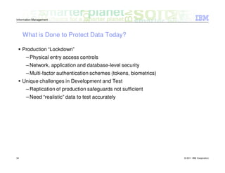 Information Management




     What is Done to Protect Data Today?

     Production “Lockdown”
      – Physical entry access controls
      – Network, application and database-level security
      – Multi-factor authentication schemes (tokens, biometrics)
     Unique challenges in Development and Test
      – Replication of production safeguards not sufficient
      – Need “realistic” data to test accurately




34                                                                 © 2011 IBM Corporation
 
