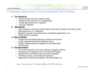 Information Management

IT Integration Approaches to Promote Successful M&A Activities

       1. Co-existence
               •     Distinct product lines and customer needs
               •     Operations will continue to run independently
               •     Limited opportunities for IT migration
               •     Low-cost integration
       2. Absorption
              •      Two companies in the same industry align to eliminate competition and reduce costs
              •      Most opportunity for IT integration
              •      Significant savings can be achieved by consolidating applications, etc.
              •      Which systems to choose?
       3. Best of Breed
              •      Usually small companies aligning to increase market share
              •      Longer integrations/timelines/complexity issues
              •      Choose the best systems to support the new organization
              •      Can be costly
       4. Transformation
              •      Two small companies in the same industry or supplier/customer
              •      Companies come together to form new joint technologies
              •      Opportunities to retire older apps from both companies
              •      Timelines are long; can be risky and expensive
              •      Opportunity can lead to big rewards, new technologies, etc.


                   Source: Forrester Research, “The Impact of M&As on IT, 3/31/05, Julie Giera
4                                                                                                  © 2011 IBM Corporation
 