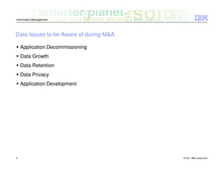 Information Management




Data Issues to be Aware of during M&A

    Application Decommissioning
    Data Growth
    Data Retention
    Data Privacy
    Application Development




9                                       © 2011 IBM Corporation
 