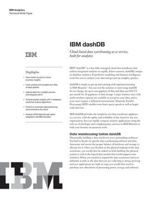 Technical White Paper
IBM Analytics
IBM dashDB
Cloud-based data warehousing as-a-service,
built for analytics
IBM®
dashDB™
is a fast, fully managed, cloud data warehouse that
utilizes integrated analytics to rapidly deliver answers. dashDB’s unique
in-database analytics, R predictive modeling and business intelligence
tools free you to analyze your data and get precise insights, quicker.
dashDB is simple to get up and running with rapid provisioning
in IBM Bluemix™
. You can test the solution or start using dashDB
for no charge, for up to one gigabyte of data and then just $50 US
per month for 20 gigabytes of data storage. Larger instance sizes with
multi-terabyte capacity are available as you grow your data, and as
your users require a dedicated environment. Massively Parallel
Processing (MPP) enables even faster query speeds as well as larger
scale data sets.
IBM dashDB provides the simplicity of a data warehouse appliance
as a service, with the agility and scalability of the cloud for any size
organization. You can rapidly compose analytic applications using the
rich set of developer and complementary services in IBM Bluemix or
with your favorite on-premises tools.
Data warehousing before dashDB
Historically, building a data warehouse was a painstaking endeavor.
You had to decide on specific data warehousing software and then
determine and secure the proper balance of hardware and storage to
allocate for it. Once you decided on the physical makeup of the data
warehouse, you would then be tasked on both building the physical
system as well as the logical data models that would support your
initiative. When you needed to expand the data warehouse (and you
definitely would, as the data that you are collecting is always growing
and new applications are built on top), you would then need to
purchase new allocations of processing power, storage and software.
Highlights
•	 Gain instant access to critical
business insights
•	 Load, analyze and visualize your data
at rapid speeds
•	 Upload data from multiple sources
and integrate with R
•	 Achieve greater insights with in-database
predictive analytic algorithms
•	 Extend on-premises data warehouse
environments to the cloud
•	 Analyze JSON data through native
integration with IBM Cloudant
 