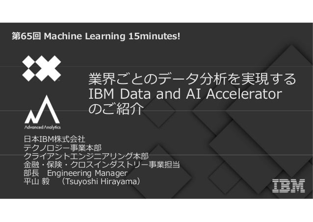 業界ごとのデータ分析を実現する
IBM Data and AI Accelerator
のご紹介
第65回 Machine Learning 15minutes!
日本IBM株式会社
テクノロジー事業本部
クライアントエンジニアリング本部
金融・保険・クロスインダストリー事業担当
部⾧ Engineering Manager
平山 毅 （Tsuyoshi Hirayama）
 