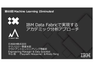 IBM Data Fabricで実現する
アカデミック分析アプローチ
第60回 Machine Learning 15minutes!
⽇本IBM株式会社
テクノロジー事業本部
クライアントエンジニアリング事業部
Engineering Manager & Data Scientist
平⼭ 毅 （Tsuyoshi Hirayama）＆Mindy Fang
 