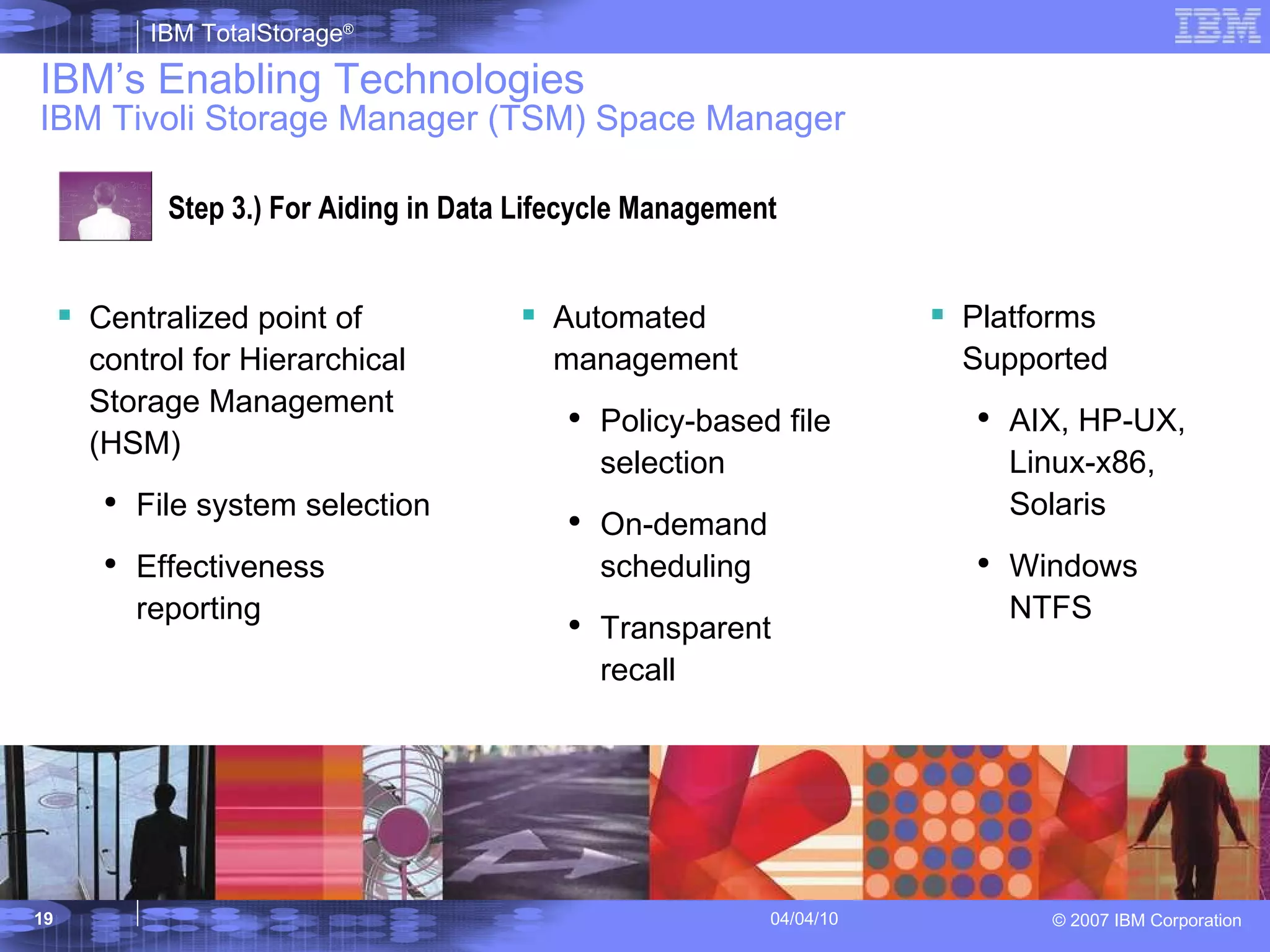 IBM’s Enabling Technologies IBM Tivoli Storage Manager (TSM) Space Manager Step 3.) For Aiding in Data Lifecycle Management Centralized point of control for Hierarchical Storage Management (HSM) File system selection Effectiveness reporting Automated management  Policy-based file selection On-demand scheduling Transparent recall Platforms Supported AIX, HP-UX, Linux-x86, Solaris Windows NTFS 