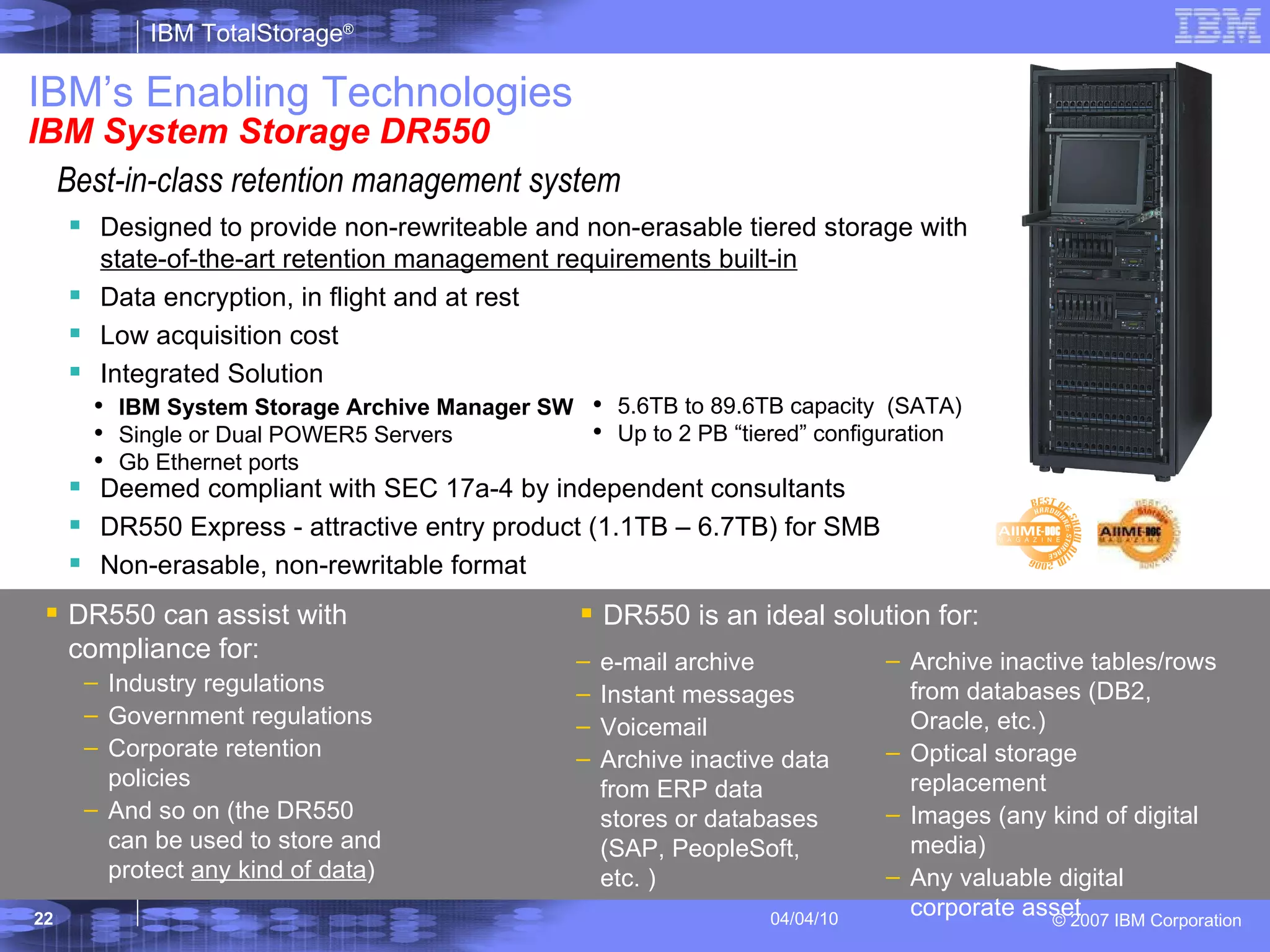 IBM’s Enabling Technologies IBM System Storage DR550 Designed to provide non-rewriteable and non-erasable   tiered   storage with  state-of-the-art retention management requirements built-in Data encryption, in flight and at rest Low acquisition cost Integrated Solution Deemed compliant with SEC 17a-4 by independent consultants DR550 Express - attractive entry product (1.1TB – 6.7TB) for SMB Non-erasable, non-rewritable format DR550 can assist with compliance   for: Industry regulations Government regulations Corporate retention policies And so on (the DR550 can be used to store and protect  any kind of data ) DR550 is an ideal solution for: Archive inactive tables/rows from databases (DB2, Oracle, etc.) Optical storage replacement  Images (any kind of digital media) Any valuable digital corporate asset e-mail archive Instant messages Voicemail Archive inactive data from ERP data stores or databases (SAP, PeopleSoft, etc. ) IBM System Storage Archive Manager SW Single or Dual POWER5 Servers Gb Ethernet ports 5.6TB to 89.6TB capacity  (SATA) Up to 2 PB “tiered” configuration Best-in-class retention management system  