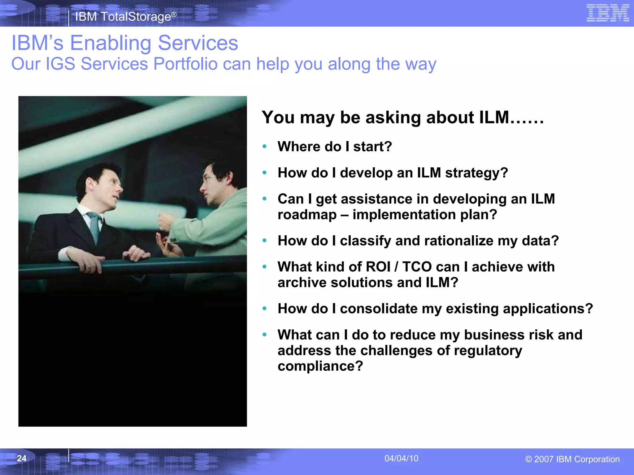You may be asking about ILM…… Where do I start? How do I develop an ILM strategy? Can I get assistance in developing an ILM roadmap – implementation plan? How do I classify and rationalize my data? What kind of ROI / TCO can I achieve with archive solutions and ILM? How do I consolidate my existing applications? What can I do to reduce my business risk and address the challenges of regulatory compliance? IBM’s Enabling Services Our IGS Services Portfolio can help you along the way 
