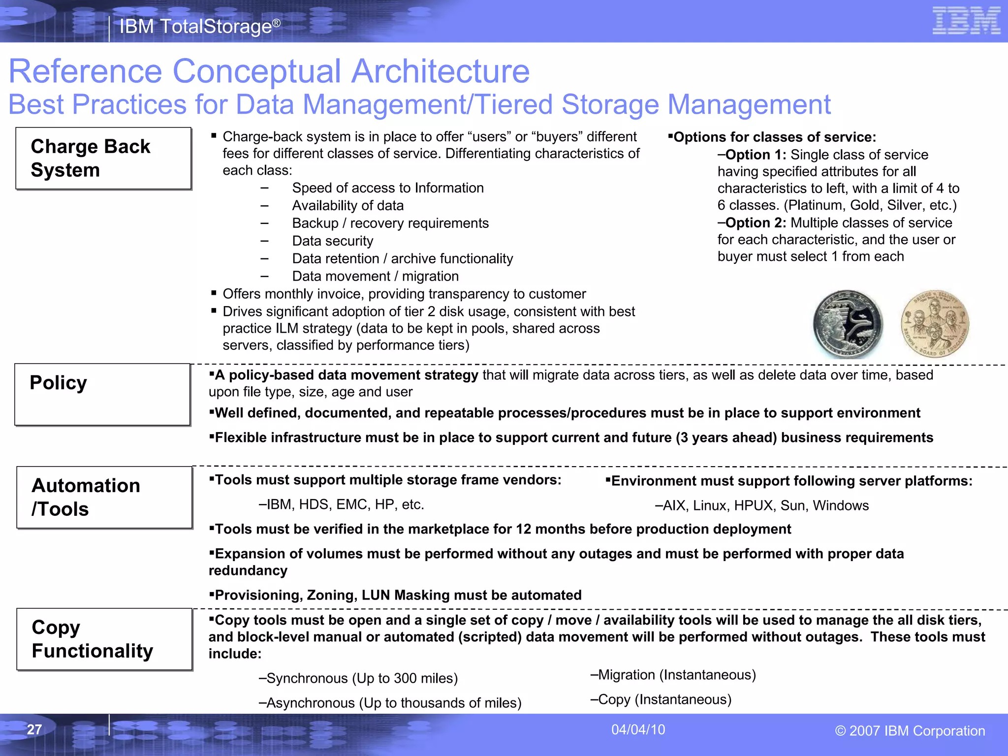 Reference   Conceptual Architecture Best Practices for Data Management/Tiered Storage Management Charge-back system is in place to offer “users” or “buyers” different fees for different classes of service. Differentiating characteristics of each class: Speed of access to Information Availability of data Backup / recovery requirements Data security Data retention / archive functionality Data movement / migration Offers monthly invoice, providing transparency to customer Drives significant adoption of tier 2 disk usage, consistent with best practice ILM strategy (data to be kept in pools, shared across servers, classified by performance tiers) Options for classes of service: Option 1:  Single class of service having specified attributes for all characteristics to left, with a limit of 4 to 6 classes. (Platinum, Gold, Silver, etc.)  Option 2:  Multiple classes of service for each characteristic, and the user or buyer must select 1 from each A policy-based data movement strategy  that will migrate data across tiers, as well as delete data over time, based upon file type, size, age and user Well defined, documented, and repeatable processes/procedures must be in place to support environment Flexible infrastructure must be in place to support current and future (3 years ahead) business requirements Tools must support multiple storage frame vendors:  IBM, HDS, EMC, HP, etc. Tools must be verified in the marketplace for 12 months before production deployment Expansion of volumes must be performed without any outages and must be performed with proper data redundancy Provisioning, Zoning, LUN Masking must be automated Environment must support following server platforms:  AIX, Linux, HPUX, Sun, Windows Copy tools must be open and a single set of copy / move / availability tools will be used to manage the all disk tiers, and block-level manual or automated (scripted) data movement will be performed without outages.  These tools must include:  Synchronous (Up to 300 miles)  Asynchronous (Up to thousands of miles)  Migration (Instantaneous) Copy (Instantaneous) Charge Back System Automation /Tools Copy Functionality Policy 