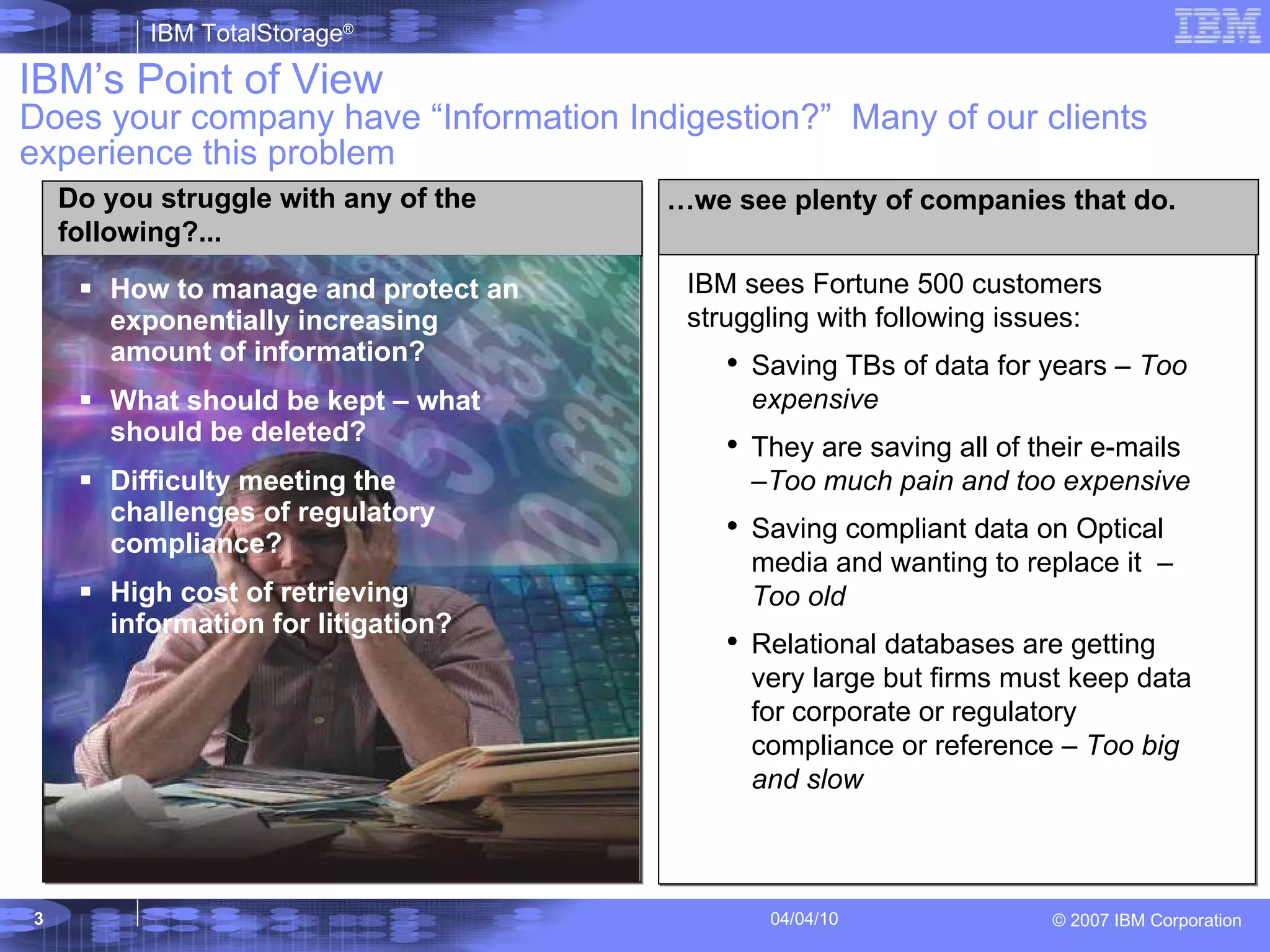 Does your company have “Information Indigestion?”  Many of our clients experience this problem How to manage and protect an exponentially increasing amount of information? What should be kept – what should be deleted? Difficulty meeting the challenges of regulatory compliance? High cost of retrieving information for litigation? IBM’s Point of View Do you struggle with any of the following?... IBM sees Fortune 500 customers struggling with following issues: Saving TBs of data for years –  Too expensive They are saving all of their e-mails – Too much pain and too expensive Saving compliant data on Optical media and wanting to replace it  –  Too old Relational databases are getting very large but firms must keep data for corporate or regulatory compliance or reference –  Too big and slow … we see plenty of companies that do. 