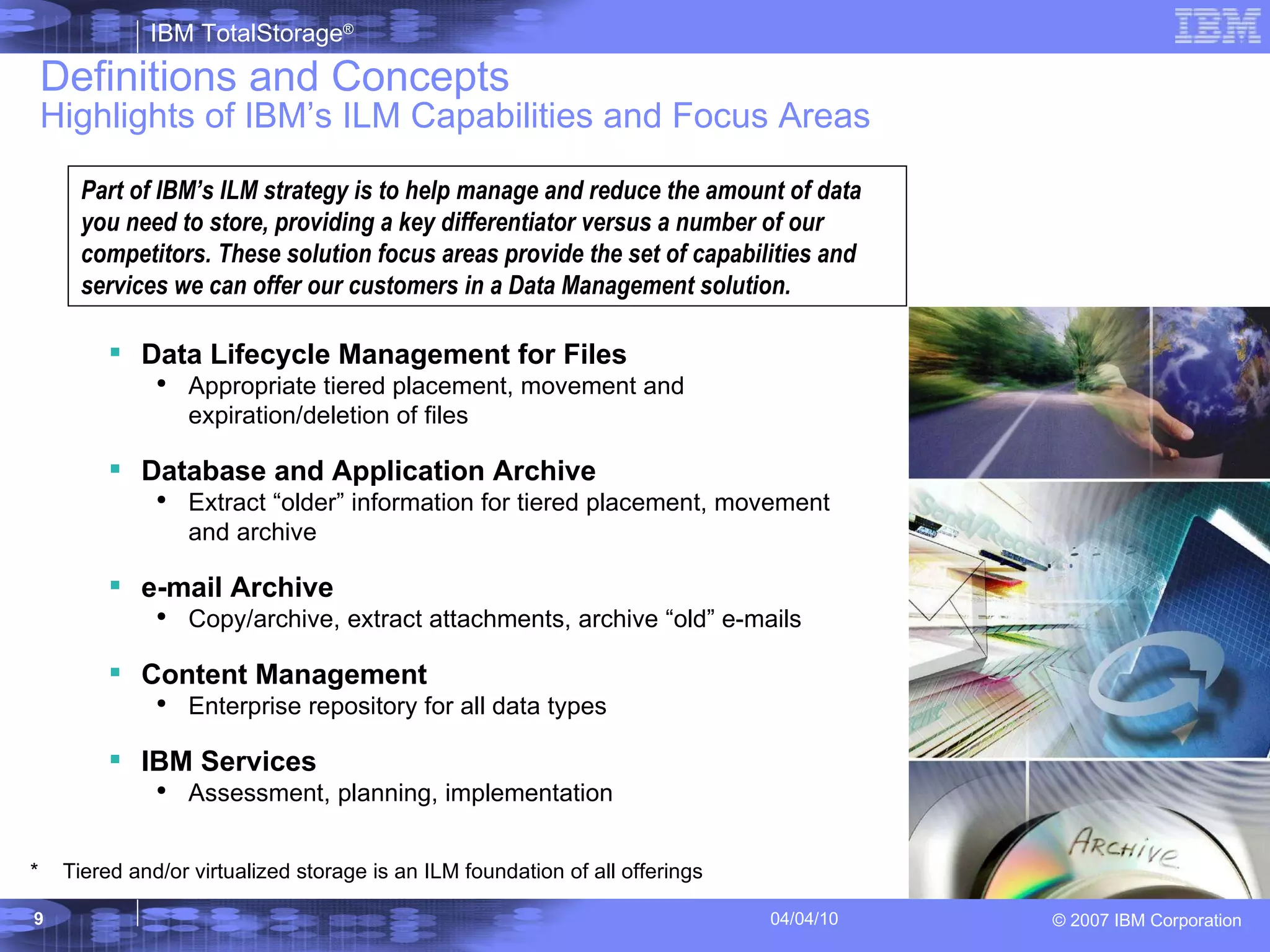 Definitions and Concepts Highlights of IBM’s ILM Capabilities and Focus Areas Part of IBM’s ILM strategy is to help manage and reduce the amount of data you need to store, providing a key differentiator versus a number of our competitors. These solution focus areas provide the set of capabilities and services we can offer our customers in a Data Management solution.   Data Lifecycle Management for Files Appropriate tiered placement, movement and expiration/deletion of files Database and Application Archive Extract “older” information for tiered placement, movement and archive  e-mail Archive Copy/archive, extract attachments, archive “old” e-mails Content Management Enterprise repository for all data types IBM Services Assessment, planning, implementation * Tiered and/or virtualized storage is an ILM foundation of all offerings 