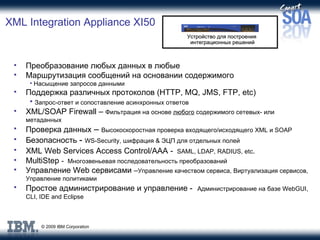 XML Integration Appliance XI50 Преобразование любых данных в любые Маршрутизация сообщений на основании содержимого Насыщение запросов данными Поддержка различных протоколов  (HTTP, MQ, JMS, FTP, etc) Запрос-ответ и сопоставление асинхронных ответов XML/SOAP Firewall –  Фильтрация на основе  любого  содержимого сетевых- или метаданных Проверка данных  –  Высокоскоростная проверка входящего / исходящего  XML  и  SOAP Безопасность  -  WS-Security,  шифрация  &  ЭЦП   для отдельных полей XML Web Services Access Control/AAA   -   SAML, LDAP, RADIUS, etc . MultiStep  -  Многозвеньевая последовательность преобразований Управление  Web  сервисами  – Управление качеством сервиса ,  Виртуализация сервисов ,  Управление политиками Простое администрирование и управление  -   Администрирование на базе  WebGUI, CLI, IDE and Eclipse Устройство для построения  интеграционных решений 