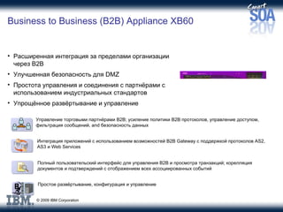 Business to Business (B2B) Appliance XB60 Расширенная интеграция за пределами организации через  B2B   Улучшенная безопасность для  DMZ Простота управления и соединения с партнёрами с использованием индустриальных стандартов Упрощённое развёртывание и управление Управление торговыми партнёрами  B2B;  усиление политики  B2B  протоколов ,  управление доступом ,  фильтрация сообщений , and  безопасность данных Интеграция приложений с использованием возможностей  B2B Gateway  с поддержкой протоколов  AS2, AS3  и  Web Services Полный пользовательский интерфейс для управления  B2B  и просмотра транзакций ;  корелляция документов и подтверждений с отображением всех ассоциированных событий Простое развёртывание, конфигурация и управление 