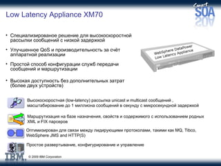 Low Latency Appliance XM70 Специализированое решение для высокоскоростной рассылки сообщений с низкой задержкой Улучшенное  QoS  и производительность за счёт аппаратной реализации Простой способ конфигурации служб передачи сообщений и маршрутизации Высокая доступность без дополнительных затрат (более двух устройств) Оптимизирован для связи между лидирующими протоколами, такими как  MQ, Tibco, WebSphere JMS and HTTP(S) Высокоскоростная ( low-latency ) рассылка  unicast  и  multicast  сообщений  ,  масштабирование до  1  миллиона сообщений в секунду с микросекундной задержкой Маршрутизация на базе назначения, свойств и содержимого с использованием родных  XML  и  FIX  парсеров Простое развертывание, конфигурирование и управление 