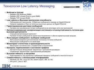 Технология  Low Latency Messaging Multicast  и  Unicast Reliable UDP Multicast (RMM) Reliable UDP Unicast (Point to point RMM) Reliable TCP Unicast (RUM) Low Latency  и   Высокая пропускная способность Публикация до  8  миллионов , 12- байтных   сообщений   в секунду на  Gigabit Ethernet Средняя задержка в  60µs  на типичных рыночных данных на  Gigabit Ethernet Гарантированная доставка сообщений Нулевая или минимальная потеря сообщений из-за неполадок сети или приложений Автоматизированная синхронизация состояний и отказоустойчивость потоков для высокой доступности Упрощённая репликация компонент Нулевая потеря сообщений во время восстановления от сбоя во время высокой загрузки Фильтрация сообщений с выбором сообщений Фильтрация возможна для миллионов логических потоков сообщений  Фильтрация сообщений по их свойствам Мониторинг статистики и производительности Мониторинг состояния сети, отправителей и получателей Контроль переполнения и состояния трафика Автоматическое обнаружение “медленных” приложений-ресиверов Управление “медленными” приложениями-ресиверами Высокая гибкость в настройке Адаптируемость под различные требования передачи сообщений и многопоточности  Совместимость с несколькими платформами Windows (32, 64), Linux (32, 64), Solaris (Sparc, x86, 32, 64) API для C, Java и .NET 
