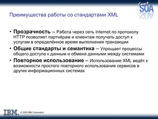 Преимущества работы со стандартами  XML Прозрачность  –  Работа через сеть  Internet  по протоколу  HTTP  позволяет партнёрам и клиентам получать доступ к услугам в определённое время выполнения транзакции Общие стандарты и семантика  –  Упрощает процессы общего доступа к данным и обмена данными между системами Повторное использование  –  Использование  XML  ведёт к возможности простого повторного использования сервисов в других информационных системах 