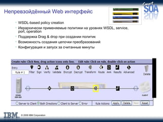 Непревзойдённый  Web  интерфейс WSDL-based policy creation Иерархически применяемые политики на уровнях  WSDL, service, port, operation Поддержка  Drag & drop  при создании политик  Возможность создания цепочки преобразований Конфигурация и запуск за считанные минуты 