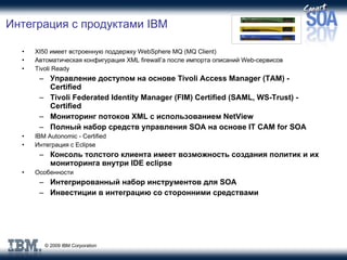 Интеграция с продуктами  IBM XI50  имеет встроенную поддержку  WebSphere MQ  ( MQ Client ) Автоматическая конфигурация  XML firewall’ а после импорта описаний  Web -сервисов Tivoli Ready  Управление доступом на основе  Tivoli Access Manager (TAM) - Certified Tivoli Federated Identity Manager (FIM) Certified (SAML, WS-Trust) - Certified Мониторинг потоков  XML  с использованием  NetView Полный набор средств управления  SOA  на основе  IT CAM for SOA IBM Autonomic - Certified Интеграция с  Eclipse Консоль толстого клиента имеет возможность создания политик и их мониторинга внутри  IDE   eclipse Особенности Интегрированный набор инструментов для  SOA Инвестиции в интеграцию со сторонними средствами 
