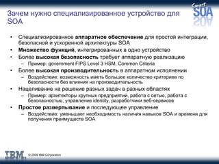 Зачем нужно специализированное устройство для  SOA Специализированное  аппаратное обеспечение   для простой интеграции ,  безопасной и ускоренной архитектуры  SOA Множество функций , интегрированных в одно устройство Более  высокая безопасность  требует аппаратную реализацию Пример : government FIPS Level 3 HSM, Common Criteria Более  высокая производительность  в аппаратном исполнении Воздействие :  возможность иметь большее количество критериев по безопасности без влияния на производительность Нацеливание на решение разных задач в разных областях Пример :  архитекторы крупных предприятий ,  работа с сетью ,  работа с безопасностью ,  управление  identity,  разработчики веб-сервисов Простое развертывание  и последующее управление Воздействие :  уменьшает необходимость наличия навыков  SOA  и времени   для получения преимуществ  SO А 